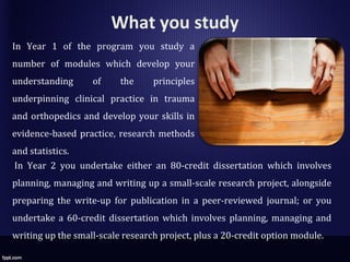 What you study
In Year 2 you undertake either an 80-credit dissertation which involves
planning, managing and writing up a small-scale research project, alongside
preparing the write-up for publication in a peer-reviewed journal; or you
undertake a 60-credit dissertation which involves planning, managing and
writing up the small-scale research project, plus a 20-credit option module.
In Year 1 of the program you study a
number of modules which develop your
understanding of the principles
underpinning clinical practice in trauma
and orthopedics and develop your skills in
evidence-based practice, research methods
and statistics.
 