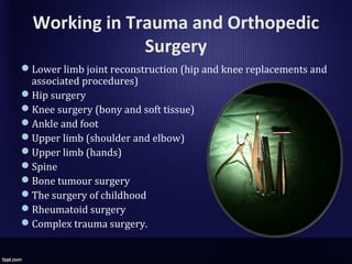 Working in Trauma and Orthopedic
Surgery
Lower limb joint reconstruction (hip and knee replacements and
associated procedures)
Hip surgery
Knee surgery (bony and soft tissue)
Ankle and foot
Upper limb (shoulder and elbow)
Upper limb (hands)
Spine
Bone tumour surgery
The surgery of childhood
Rheumatoid surgery
Complex trauma surgery.
 
