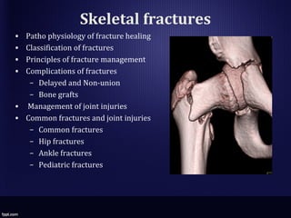 Skeletal fractures
• Patho physiology of fracture healing
• Classification of fractures
• Principles of fracture management
• Complications of fractures
– Delayed and Non-union
– Bone grafts
• Management of joint injuries
• Common fractures and joint injuries
– Common fractures
– Hip fractures
– Ankle fractures
– Pediatric fractures
 