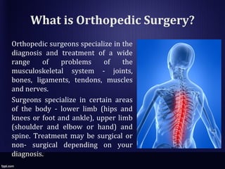 What is Orthopedic Surgery?
Orthopedic surgeons specialize in the
diagnosis and treatment of a wide
range of problems of the
musculoskeletal system - joints,
bones, ligaments, tendons, muscles
and nerves.
Surgeons specialize in certain areas
of the body - lower limb (hips and
knees or foot and ankle), upper limb
(shoulder and elbow or hand) and
spine. Treatment may be surgical or
non- surgical depending on your
diagnosis.
 