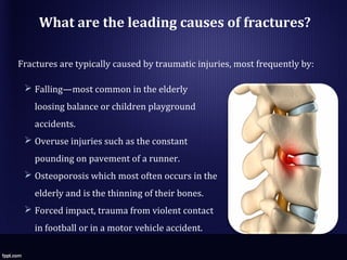 What are the leading causes of fractures?
Fractures are typically caused by traumatic injuries, most frequently by:
 Falling—most common in the elderly
loosing balance or children playground
accidents.
 Overuse injuries such as the constant
pounding on pavement of a runner.
 Osteoporosis which most often occurs in the
elderly and is the thinning of their bones.
 Forced impact, trauma from violent contact
in football or in a motor vehicle accident.
 