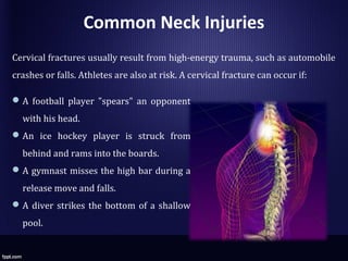 Common Neck Injuries
Cervical fractures usually result from high-energy trauma, such as automobile
crashes or falls. Athletes are also at risk. A cervical fracture can occur if:
A football player "spears" an opponent
with his head.
An ice hockey player is struck from
behind and rams into the boards.
A gymnast misses the high bar during a
release move and falls.
A diver strikes the bottom of a shallow
pool.
 