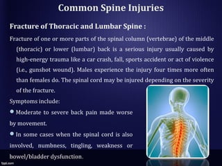 Common Spine Injuries
Fracture of Thoracic and Lumbar Spine :
Fracture of one or more parts of the spinal column (vertebrae) of the middle
(thoracic) or lower (lumbar) back is a serious injury usually caused by
high-energy trauma like a car crash, fall, sports accident or act of violence
(i.e., gunshot wound). Males experience the injury four times more often
than females do. The spinal cord may be injured depending on the severity
of the fracture.
Symptoms include:
Moderate to severe back pain made worse
by movement.
In some cases when the spinal cord is also
involved, numbness, tingling, weakness or
bowel/bladder dysfunction.
 