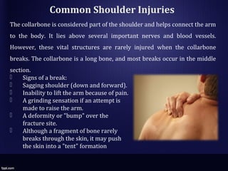 Common Shoulder Injuries
The collarbone is considered part of the shoulder and helps connect the arm
to the body. It lies above several important nerves and blood vessels.
However, these vital structures are rarely injured when the collarbone
breaks. The collarbone is a long bone, and most breaks occur in the middle
section.
 Signs of a break:
 Sagging shoulder (down and forward).
 Inability to lift the arm because of pain.
 A grinding sensation if an attempt is
made to raise the arm.
 A deformity or "bump" over the
fracture site.
 Although a fragment of bone rarely
breaks through the skin, it may push
the skin into a "tent" formation
 