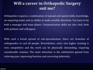Will a career in Orthopedic Surgery
suit me?
Orthopedics requires a combination of manual and spatial skills, knowledge,
an enquiring mind, and an ability to make sensible decisions. You have to be
both a manager and team player. Communication skills are also vital, both
with patients and colleagues.
With such a broad spread of sub-specialisation, there are branches of
orthopaedics to suit all people. Nevertheless, entry into higher training is
very competitive and the work can be physically demanding, requiring
considerable stamina. The main attraction is the satisfaction gained from
relieving pain, improving function and correcting deformity.
 