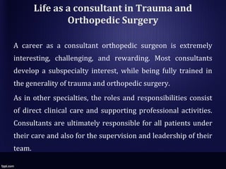 Life as a consultant in Trauma and
Orthopedic Surgery
A career as a consultant orthopedic surgeon is extremely
interesting, challenging, and rewarding. Most consultants
develop a subspecialty interest, while being fully trained in
the generality of trauma and orthopedic surgery.
As in other specialties, the roles and responsibilities consist
of direct clinical care and supporting professional activities.
Consultants are ultimately responsible for all patients under
their care and also for the supervision and leadership of their
team.
 