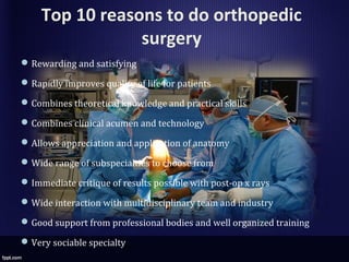 Top 10 reasons to do orthopedic
surgery
Rewarding and satisfying
Rapidly improves quality of life for patients
Combines theoretical knowledge and practical skills
Combines clinical acumen and technology
Allows appreciation and application of anatomy
Wide range of subspecialties to choose from
Immediate critique of results possible with post-op x rays
Wide interaction with multidisciplinary team and industry
Good support from professional bodies and well organized training
Very sociable specialty
 