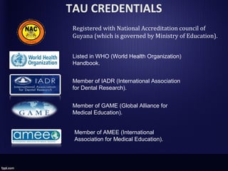 TAU CREDENTIALS
Registered with National Accreditation council of
Guyana (which is governed by Ministry of Education).
Listed in WHO (World Health Organization)
Handbook.
Member of IADR (International Association
for Dental Research).
Member of GAME (Global Alliance for
Medical Education).
Member of AMEE (International
Association for Medical Education).
 