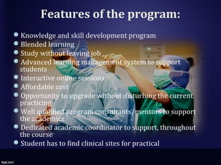 Features of the program:
Knowledge and skill development program
Blended learning
Study without leaving job
Advanced learning management system to support
students
Interactive online sessions
Affordable cost
Opportunity to upgrade without disturbing the current
practicing
Well qualified program consultants/mentors to support
the academics
Dedicated academic coordinator to support, throughout
the course
Student has to find clinical sites for practical
 