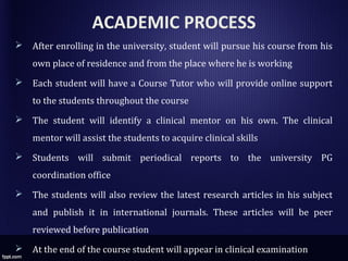 ACADEMIC PROCESS
 After enrolling in the university, student will pursue his course from his
own place of residence and from the place where he is working
 Each student will have a Course Tutor who will provide online support
to the students throughout the course
 The student will identify a clinical mentor on his own. The clinical
mentor will assist the students to acquire clinical skills
 Students will submit periodical reports to the university PG
coordination office
 The students will also review the latest research articles in his subject
and publish it in international journals. These articles will be peer
reviewed before publication
 At the end of the course student will appear in clinical examination
 