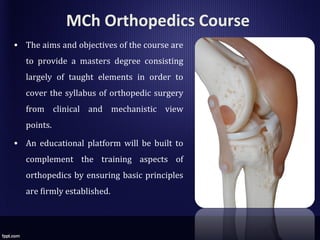 MCh Orthopedics Course
• The aims and objectives of the course are
to provide a masters degree consisting
largely of taught elements in order to
cover the syllabus of orthopedic surgery
from clinical and mechanistic view
points.
• An educational platform will be built to
complement the training aspects of
orthopedics by ensuring basic principles
are firmly established.
 