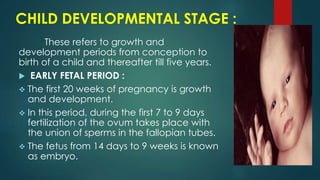 CHILD DEVELOPMENTAL STAGE :
These refers to growth and
development periods from conception to
birth of a child and thereafter till five years.
 EARLY FETAL PERIOD :
 The first 20 weeks of pregnancy is growth
and development.
 In this period, during the first 7 to 9 days
fertilization of the ovum takes place with
the union of sperms in the fallopian tubes.
 The fetus from 14 days to 9 weeks is known
as embryo.
 