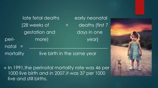 late fetal deaths early neonatal
(28 weeks of + deaths (first 7
gestation and days in one
peri- more) year)
natal = __________________________________
mortality live birth in the same year
 In 1991,the perinatal mortality rate was 46 per
1000 live birth and in 2007,it was 37 per 1000
live and still births.
 