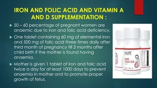 IRON AND FOLIC ACID AND VITAMIN A
AND D SUPPLEMENTATION :
 50 – 60 percentage of pregnant women are
anaemic due to iron and folic acid deficiency.
 One tablet containing 60 mg of elemental iron
and 500 mg of folic acid three times daily after
third month of pregnancy till 3 months after
child birth if the mother is found having
anaemia.
 Mother is given 1 tablet of iron and folic acid
twice a day for at least 1000 days to prevent
anaemia in mother and to promote proper
growth of fetus.
 