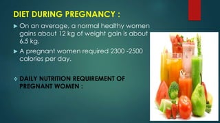 DIET DURING PREGNANCY :
 On an average, a normal healthy women
gains about 12 kg of weight gain is about
6.5 kg.
 A pregnant women required 2300 -2500
calories per day.
 DAILY NUTRITION REQUIREMENT OF
PREGNANT WOMEN :
 