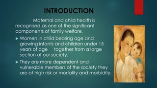 INTRODUCTION
Maternal and child health is
recognised as one of the significant
components of family welfare.
 Women in child bearing age and
growing infants and children under 15
years of age together from a large
section of our society.
 They are more dependent and
vulnerable members of the society they
are at high risk or mortality and morbidity.
 