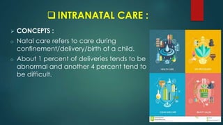  INTRANATAL CARE :
 CONCEPTS :
o Natal care refers to care during
confinement/delivery/birth of a child.
o About 1 percent of deliveries tends to be
abnormal and another 4 percent tend to
be difficult.
 