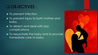  OBJECTIVES :
 To prevent infection.
 To prevent injury to both mother and
baby.
 To detect and deal with any
complications.
 To resuscitate the baby and to provide
immediate care to baby.
 