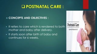  POSTNATAL CARE :
 CONCEPTS AND OBJECTIVES :
 It refers to care which is rendered to both
mother and baby after delivery.
 It starts soon after birth of baby and
continues for 6 weeks.
 