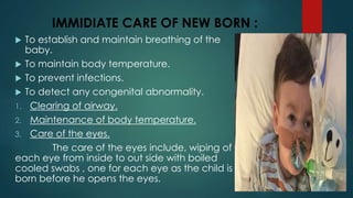 IMMIDIATE CARE OF NEW BORN :
 To establish and maintain breathing of the
baby.
 To maintain body temperature.
 To prevent infections.
 To detect any congenital abnormality.
1. Clearing of airway.
2. Maintenance of body temperature.
3. Care of the eyes.
The care of the eyes include, wiping of
each eye from inside to out side with boiled
cooled swabs , one for each eye as the child is
born before he opens the eyes.
 