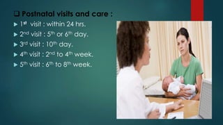  Postnatal visits and care :
 1st visit : within 24 hrs.
 2nd visit : 5th or 6th day.
 3rd visit : 10th day.
 4th visit : 2nd to 4th week.
 5th visit : 6th to 8th week.
 