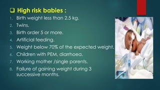  High risk babies :
1. Birth weight less than 2.5 kg.
2. Twins.
3. Birth order 5 or more.
4. Artificial feeding.
5. Weight below 70% of the expected weight.
6. Children with PEM, diarrhoea.
7. Working mother /single parents.
8. Failure of gaining weight during 3
successive months.
 