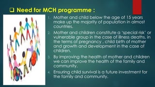  Need for MCH programme :
1. Mother and child below the age of 15 years
make up the majority of population in almost
countries.
2. Mother and children constitute a ‘special risk’ or
vulnerable group in the case of illness deaths, in
the terms of pregnancy , child birth of mother
and growth and development in the case of
children.
3. By improving the health of mother and children
we can improve the health of the family and
community.
4. Ensuring child survival is a future investment for
the family and community.
 