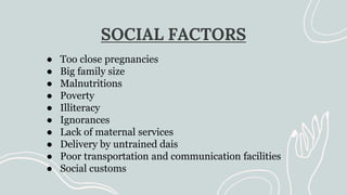 SOCIAL FACTORS
● Too close pregnancies
● Big family size
● Malnutritions
● Poverty
● Illiteracy
● Ignorances
● Lack of maternal services
● Delivery by untrained dais
● Poor transportation and communication facilities
● Social customs
 