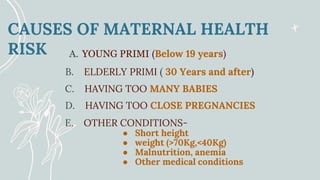 CAUSES OF MATERNAL HEALTH
RISK
B. ELDERLY PRIMI ( 30 Years and after)
A. YOUNG PRIMI (Below 19 years)
E. OTHER CONDITIONS-
● Short height
● weight (>70Kg,<40Kg)
● Malnutrition, anemia
● Other medical conditions
D. HAVING TOO CLOSE PREGNANCIES
C. HAVING TOO MANY BABIES
 