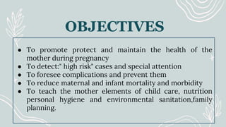● To promote protect and maintain the health of the
mother during pregnancy
● To detect:" high risk" cases and special attention
● To foresee complications and prevent them
● To reduce maternal and infant mortality and morbidity
● To teach the mother elements of child care, nutrition
personal hygiene and environmental sanitation,family
planning.
OBJECTIVES
 