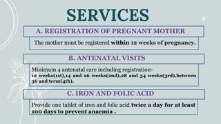 SERVICES
The mother must be registered within 12 weeks of pregnancy.
A. REGISTRATION OF PREGNANT MOTHER
Provide one tablet of iron and folic acid twice a day for at least
100 days to prevent anaemia .
C. IRON AND FOLIC ACID
Minimum 4 antenatal care including registration-
12 weeks(1st),14 and 26 weeks(2nd),28 and 34 weeks(3rd),between
36 and term(4th).
B. ANTENATAL VISITS
 