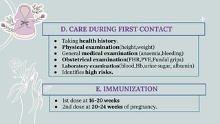 ● Taking health history.
● Physical examination(height,weight)
● General medical examination (anaemia,bleeding)
● Obstetrical examination(FHR,PVE,Fundal grips)
● Laboratory examination(blood,Hb,urine sugar, albumin)
● Identifies high risks.
D. CARE DURING FIRST CONTACT
● 1st dose at 16-20 weeks
● 2nd dose at 20-24 weeks of pregnancy.
E. IMMUNIZATION
 