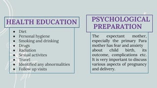 ● Diet
● Personal hygiene
● Smoking and drinking
● Drugs
● Radiation
● Sexual activites
● Travel
● Identified any abnormalities
● Follow up visits
HEALTH EDUCATION PSYCHOLOGICAL
PREPARATION
The expectant mother,
especially the primary Para
mother has fear and anxiety
about child birth, its
outcome, complications etc.
It is very important to discuss
various aspects of pregnancy
and delivery.
 