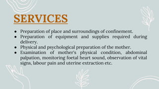 SERVICES
● Preparation of place and surroundings of confinement.
● Preparation of equipment and supplies required during
delivery.
● Physical and psychological preparation of the mother.
● Examination of mother's physical condition, abdominal
palpation, monitoring foetal heart sound, observation of vital
signs, labour pain and uterine extraction etc.
 