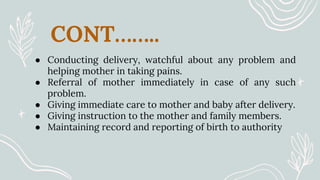 CONT……..
● Conducting delivery, watchful about any problem and
helping mother in taking pains.
● Referral of mother immediately in case of any such
problem.
● Giving immediate care to mother and baby after delivery.
● Giving instruction to the mother and family members.
● Maintaining record and reporting of birth to authority
 