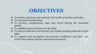 OBJECTIVES
➔ To restore, promote and maintain the health of mother and baby.
➔ To promote breastfeeding.
➔ To prevent complications that may occur during the postnatal
period.
➔ To establish good nutrition for the baby.
➔ To prevent infection and identify any health problem/disorder in the
baby.
➔ To support and strengthen the parents confidence and their role
within their family and the cultural environment.
 