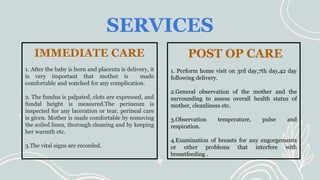 SERVICES
IMMEDIATE CARE
1. After the baby is born and placenta is delivery, it
is very important that mother is made
comfortable and watched for any complication.
2. The fundus is palpated, clots are expressed, and
fundal height is measured.The perineum is
inspected for any laceration or tear, perineal care
is given. Mother is made comfortable by removing
the soiled linen, thorough cleaning and by keeping
her warmth etc.
3.The vital signs are recorded.
POST OP CARE
1. Perform home visit on 3rd day,7th day,42 day
following delivery.
2.General observation of the mother and the
surrounding to assess overall health status of
mother, cleanliness etc.
3.Observation temperature, pulse and
respiration.
4.Examination of breasts for any engorgements
or other problems that interfere with
breastfeeding .
 