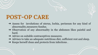 POST-OP CARE
➔ Assess for involutions of uterus, lochia, perineum for any kind of
abnormality,measures fundus.
➔ Observation of any abnormality in the abdomen likes painful and
hard.
➔ Advice on suitable contraceptives measures.
➔ Advises to take an adequate nutritious diet, sufficient rest and sleep.
➔ Keeps herself clean and protects from infections .
 