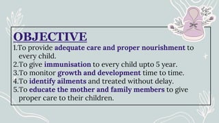 OBJECTIVE
1.To provide adequate care and proper nourishment to
every child.
2.To give immunisation to every child upto 5 year.
3.To monitor growth and development time to time.
4.To identify ailments and treated without delay.
5.To educate the mother and family members to give
proper care to their children.
 