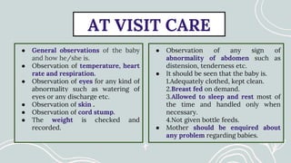 AT VISIT CARE
● General observations of the baby
and how he/she is.
● Observation of temperature, heart
rate and respiration.
● Observation of eyes for any kind of
abnormality such as watering of
eyes or any discharge etc.
● Observation of skin .
● Observation of cord stump.
● The weight is checked and
recorded.
● Observation of any sign of
abnormality of abdomen such as
distension, tenderness etc.
● It should be seen that the baby is.
1.Adequately clothed, kept clean.
2.Breast fed on demand.
3.Allowed to sleep and rest most of
the time and handled only when
necessary.
4.Not given bottle feeds.
● Mother should be enquired about
any problem regarding babies.
 