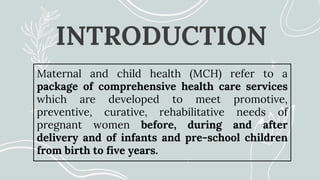 INTRODUCTION
Maternal and child health (MCH) refer to a
package of comprehensive health care services
which are developed to meet promotive,
preventive, curative, rehabilitative needs of
pregnant women before, during and after
delivery and of infants and pre-school children
from birth to five years.
 