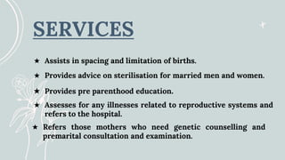 SERVICES
★ Provides advice on sterilisation for married men and women.
★ Assists in spacing and limitation of births.
★ Refers those mothers who need genetic counselling and
premarital consultation and examination.
★ Assesses for any illnesses related to reproductive systems and
refers to the hospital.
★ Provides pre parenthood education.
 