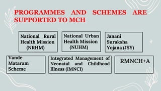 PROGRAMMES AND SCHEMES ARE
SUPPORTED TO MCH
National Rural
Health Mission
(NRHM)
Vande
Mataram
Scheme
Janani
Suraksha
Yojana (JSY)
RMNCH+A
National Urban
Health Mission
(NUHM)
Integrated Management of
Neonatal and Childhood
Illness (IMNCI)
 