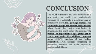 CONCLUSION
The MCH or maternal and child health is not a
new entity to health care professionals.
However, it is definitely a significant area of
importance since this package include two
vulnerable groups the mother and children,
whose health has major contribution in
determining the health status of a country. The
women of reproductive age group (15-44
years) and under five children constitute
major (32.4%) portion of our India's
population. MCH services concentrate on
preventive, curatives and social aspects of
mother and child care.
 