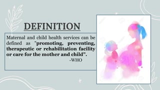 DEFINITION
Maternal and child health services can be
defined as "promoting, preventing,
therapeutic or rehabilitation facility
or care for the mother and child”.
-WHO
 