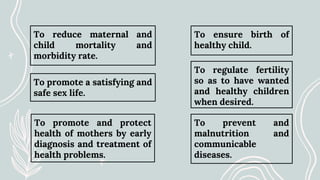 To reduce maternal and
child mortality and
morbidity rate.
To promote a satisfying and
safe sex life.
To promote and protect
health of mothers by early
diagnosis and treatment of
health problems.
To ensure birth of
healthy child.
To regulate fertility
so as to have wanted
and healthy children
when desired.
To prevent and
malnutrition and
communicable
diseases.
 