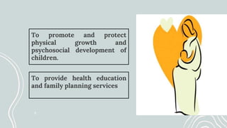 To promote and protect
physical growth and
psychosocial development of
children.
To provide health education
and family planning services
 