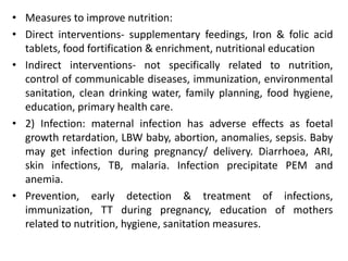• Measures to improve nutrition:
• Direct interventions- supplementary feedings, Iron & folic acid
tablets, food fortification & enrichment, nutritional education
• Indirect interventions- not specifically related to nutrition,
control of communicable diseases, immunization, environmental
sanitation, clean drinking water, family planning, food hygiene,
education, primary health care.
• 2) Infection: maternal infection has adverse effects as foetal
growth retardation, LBW baby, abortion, anomalies, sepsis. Baby
may get infection during pregnancy/ delivery. Diarrhoea, ARI,
skin infections, TB, malaria. Infection precipitate PEM and
anemia.
• Prevention, early detection & treatment of infections,
immunization, TT during pregnancy, education of mothers
related to nutrition, hygiene, sanitation measures.
 