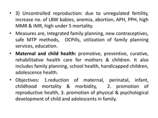 • 3) Uncontrolled reproduction: due to unregulated fertility,
increase no. of LBW babies, anemia, abortion, APH, PPH, high
MMR & IMR, high under 5 mortality.
• Measures are, Integrated family planning, new contraceptives,
safe MTP methods, OCPills, utilization of family planning
services, education.
• Maternal and child health: promotive, preventive, curative,
rehabilitative health care for mothers & children. It also
includes family planning, school health, handicapped children,
adolescence health.
• Objectives: 1.reduction of maternal, perinatal, infant,
childhood mortality & morbidity, 2. promotion of
reproductive health, 3. promotion of physical & psychological
development of child and adolescents in family.
 