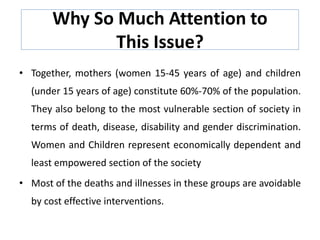 Why So Much Attention to
This Issue?
• Together, mothers (women 15-45 years of age) and children
(under 15 years of age) constitute 60%-70% of the population.
They also belong to the most vulnerable section of society in
terms of death, disease, disability and gender discrimination.
Women and Children represent economically dependent and
least empowered section of the society
• Most of the deaths and illnesses in these groups are avoidable
by cost effective interventions.
 